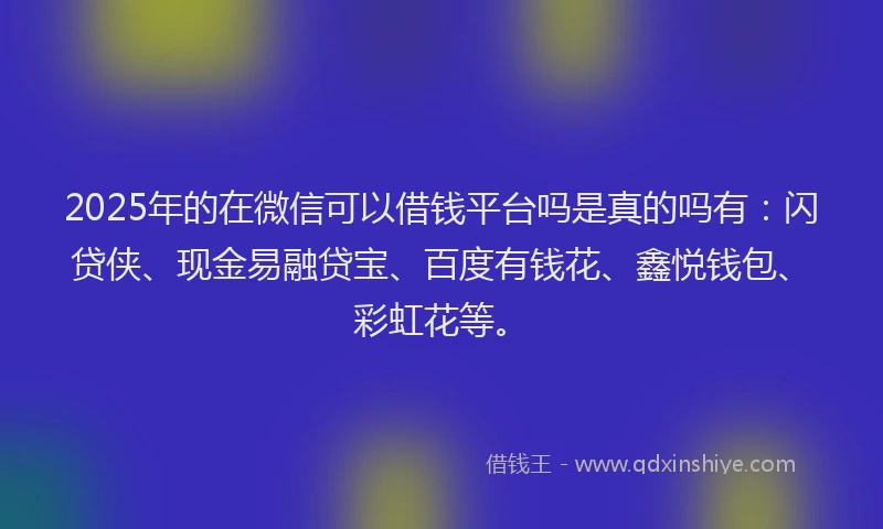 2025年的在微信可以借钱平台吗是真的吗有：闪贷侠、现金易融贷宝、百度有钱花、鑫悦钱包、彩虹花等。