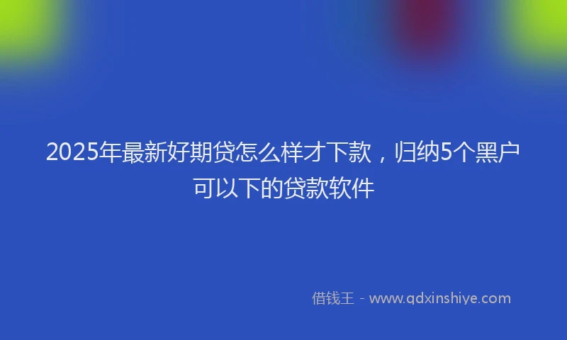 2025年最新好期贷怎么样才下款，归纳5个黑户可以下的贷款软件