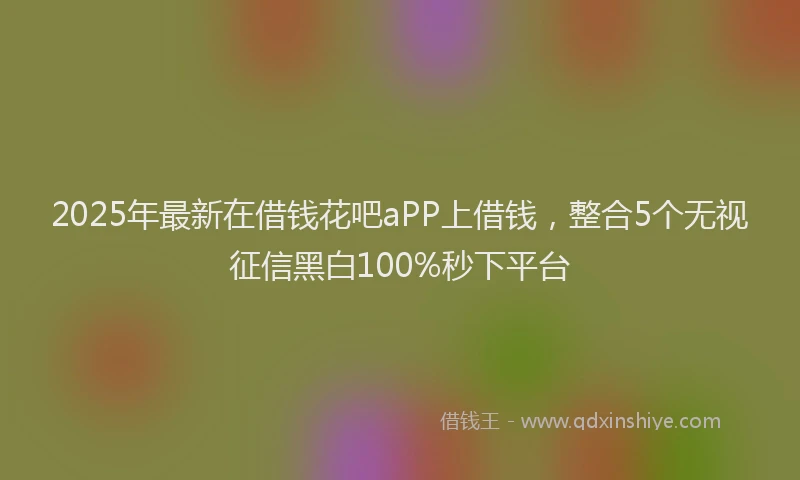2025年最新在借钱花吧aPP上借钱，整合5个无视征信黑白100%秒下平台