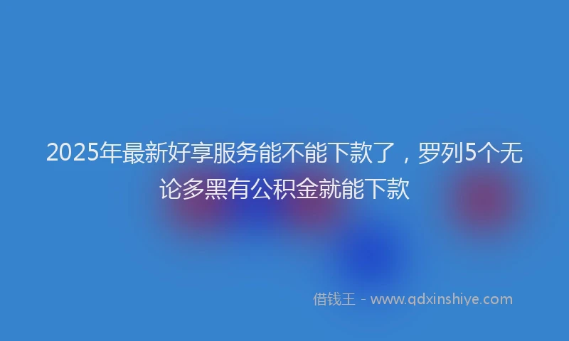 2025年最新好享服务能不能下款了，罗列5个无论多黑有公积金就能下款