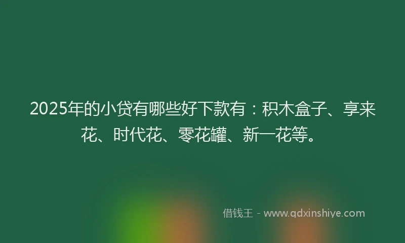 2025年的小贷有哪些好下款有：积木盒子、享来花、时代花、零花罐、新一花等。