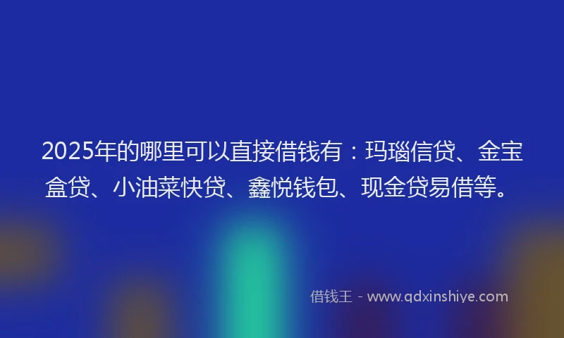 2025年的哪里可以直接借钱有：玛瑙信贷、金宝盒贷、小油菜快贷、鑫悦钱包、现金贷易借等。