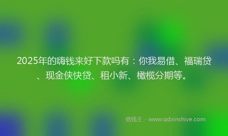 2025年的嗨钱来好下款吗有：你我易借、福瑞贷、现金侠快贷、租小新、橄榄分期等。