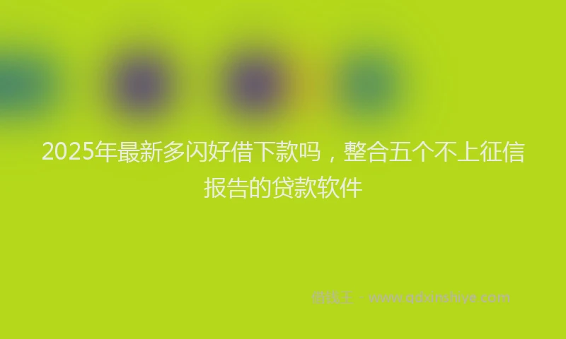 2025年最新多闪好借下款吗，整合五个不上征信报告的贷款软件