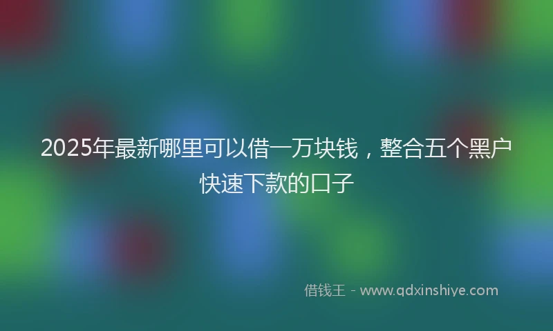 2025年最新哪里可以借一万块钱，整合五个黑户快速下款的口子
