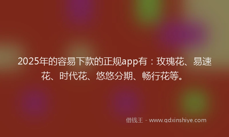 2025年的容易下款的正规app有：玫瑰花、易速花、时代花、悠悠分期、畅行花等。