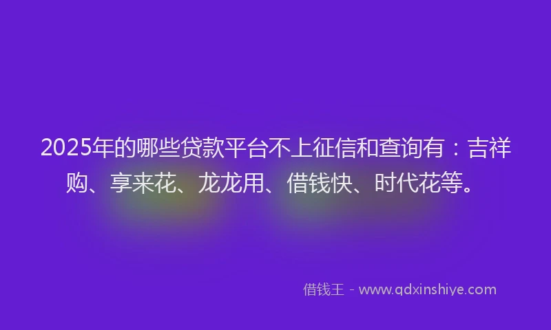 2025年的哪些贷款平台不上征信和查询有：吉祥购、享来花、龙龙用、借钱快、时代花等。