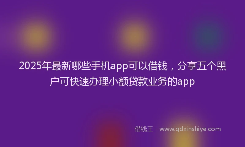 2025年最新哪些手机app可以借钱，分享五个黑户可快速办理小额贷款业务的app