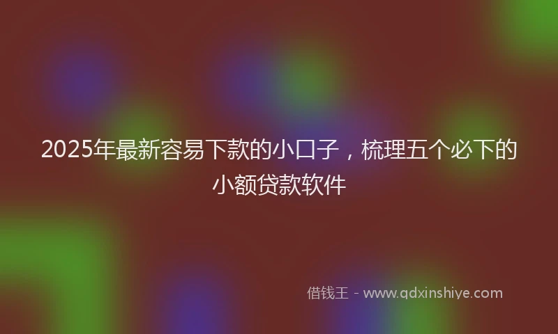 2025年最新容易下款的小口子，梳理五个必下的小额贷款软件
