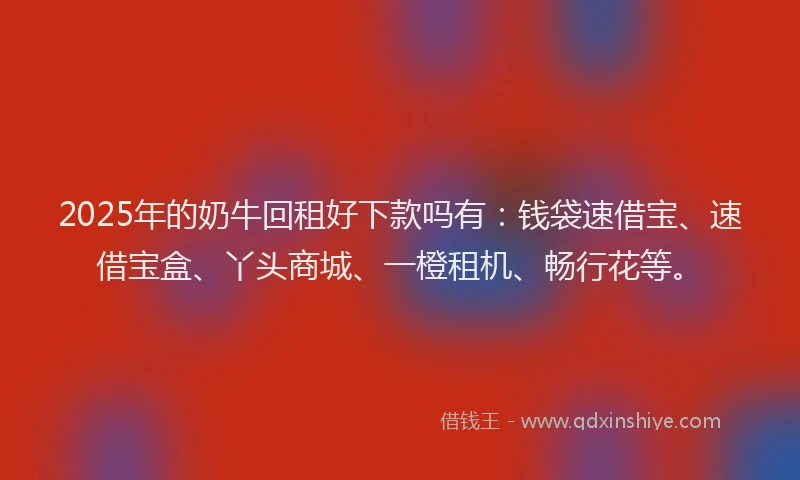 2025年的奶牛回租好下款吗有：钱袋速借宝、速借宝盒、丫头商城、一橙租机、畅行花等。