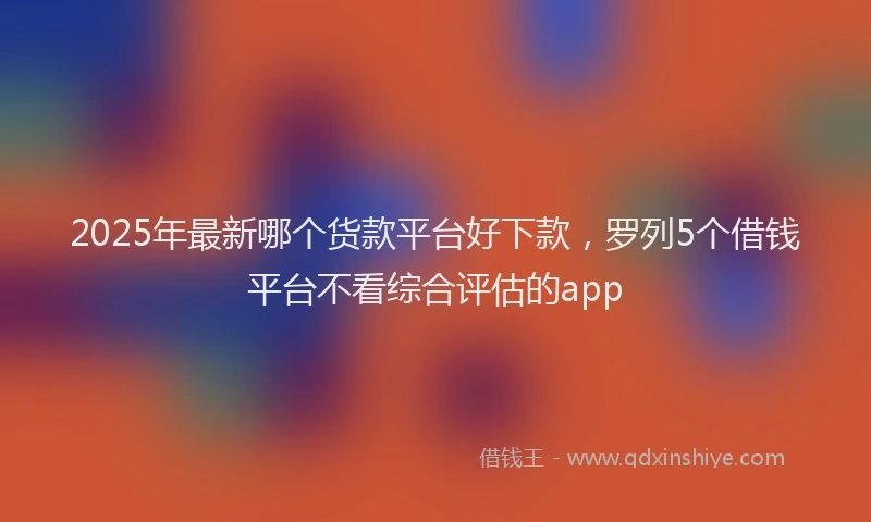 2025年最新哪个货款平台好下款，罗列5个借钱平台不看综合评估的app