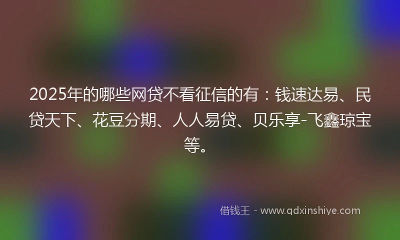 2025年的哪些网贷不看征信的有:钱速达易、民贷天下、花豆分期、人人易贷、贝乐享-飞鑫琼宝等。