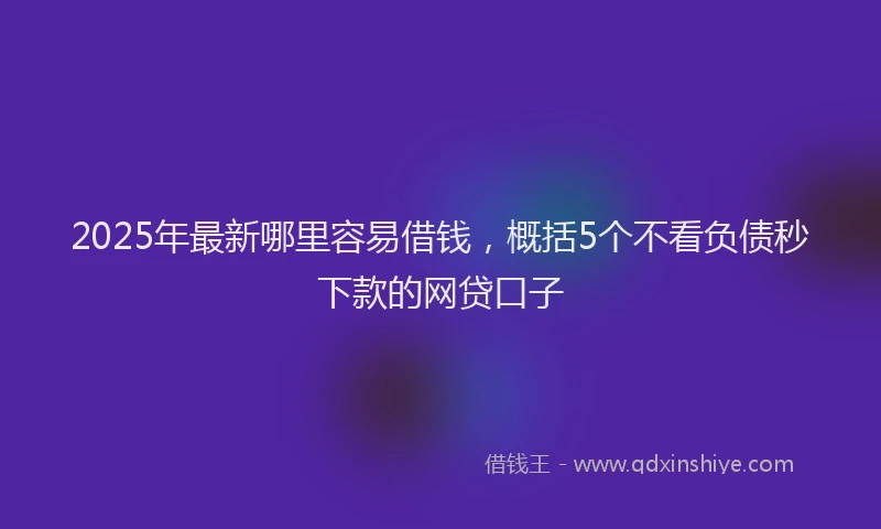 2025年最新哪里容易借钱，概括5个不看负债秒下款的网贷口子