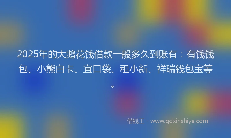2025年的大鹅花钱借款一般多久到账有：有钱钱包、小熊白卡、宜口袋、租小新、祥瑞钱包宝等。