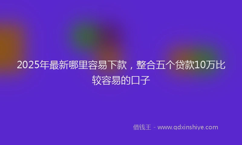 2025年最新哪里容易下款，整合五个贷款10万比较容易的口子