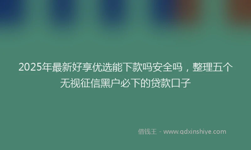 2025年最新好享优选能下款吗安全吗，整理五个无视征信黑户必下的贷款口子