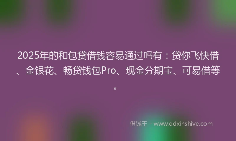 2025年的和包贷借钱容易通过吗有：贷你飞快借、金银花、畅贷钱包Pro、现金分期宝、可易借等。
