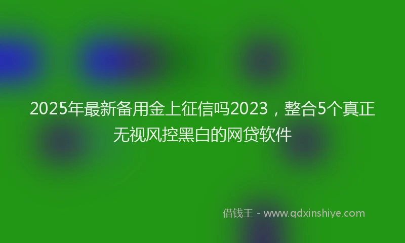 2025年最新备用金上征信吗2023，整合5个真正无视风控黑白的网贷软件