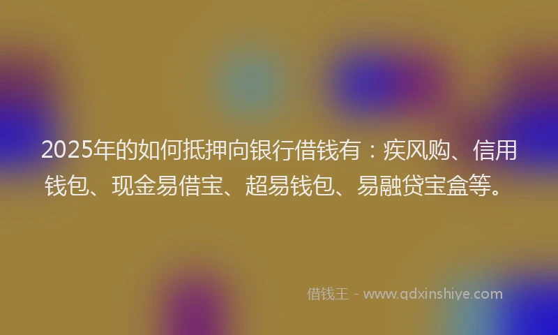2025年的如何抵押向银行借钱有：疾风购、信用钱包、现金易借宝、超易钱包、易融贷宝盒等。