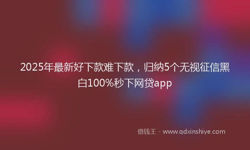 2025年最新好下款难下款，归纳5个无视征信黑白100%秒下网贷app