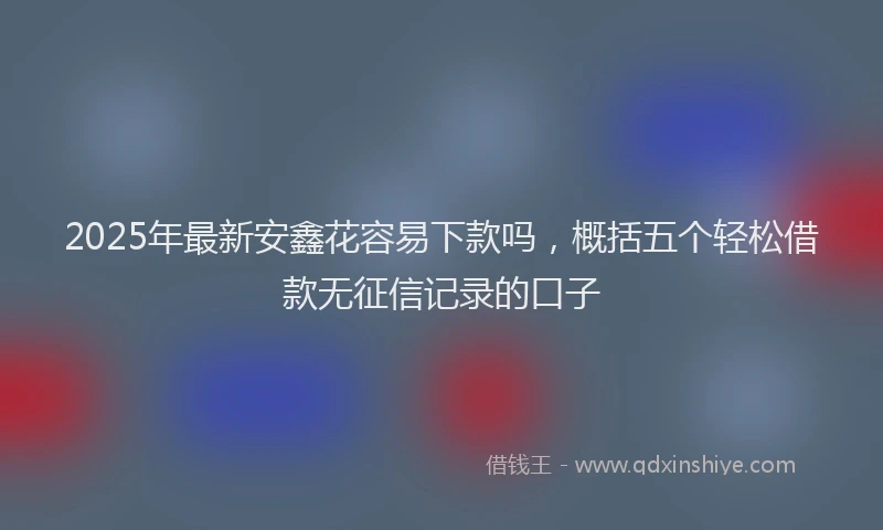 2025年最新安鑫花容易下款吗，概括五个轻松借款无征信记录的口子