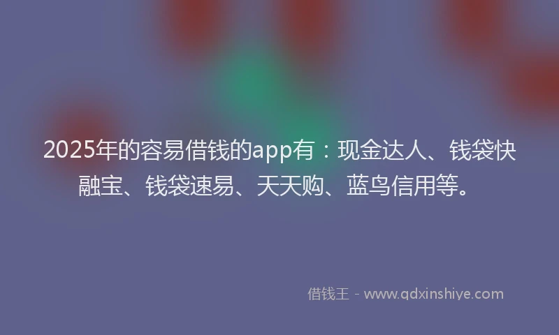 2025年的容易借钱的app有：现金达人、钱袋快融宝、钱袋速易、天天购、蓝鸟信用等。