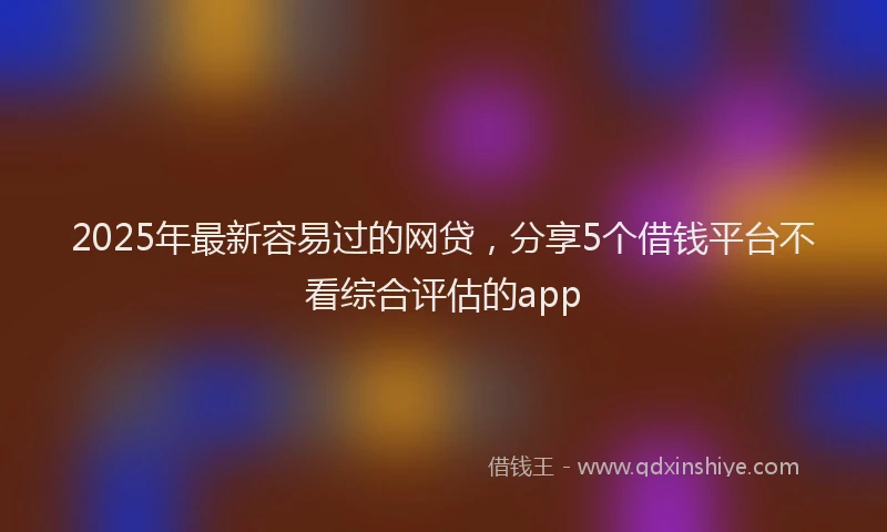 2025年最新容易过的网贷，分享5个借钱平台不看综合评估的app