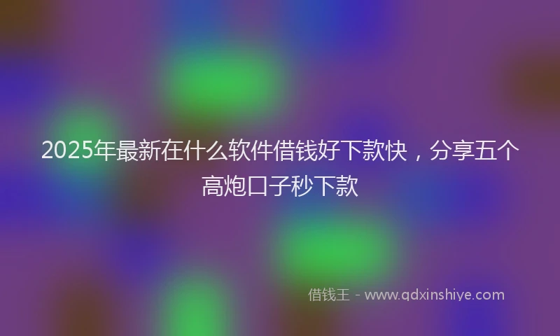 2025年最新在什么软件借钱好下款快，分享五个高炮口子秒下款