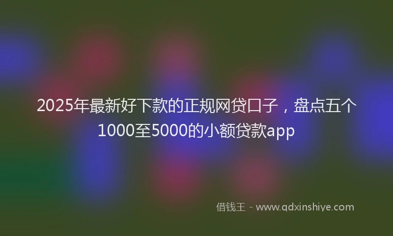 2025年最新好下款的正规网贷口子，盘点五个1000至5000的小额贷款app