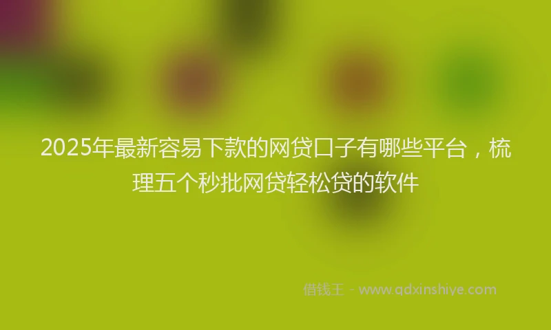 2025年最新容易下款的网贷口子有哪些平台，梳理五个秒批网贷轻松贷的软件