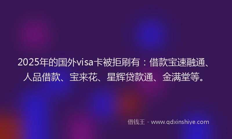 2025年的国外visa卡被拒刷有：借款宝速融通、人品借款、宝来花、星辉贷款通、金满堂等。