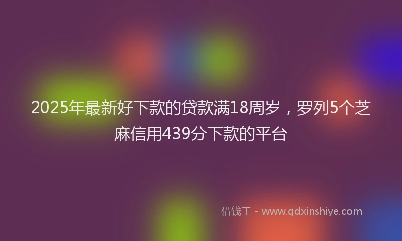 2025年最新好下款的贷款满18周岁，罗列5个芝麻信用439分下款的平台