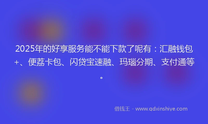 2025年的好享服务能不能下款了呢有：汇融钱包+、便荔卡包、闪贷宝速融、玛瑙分期、支付通等。