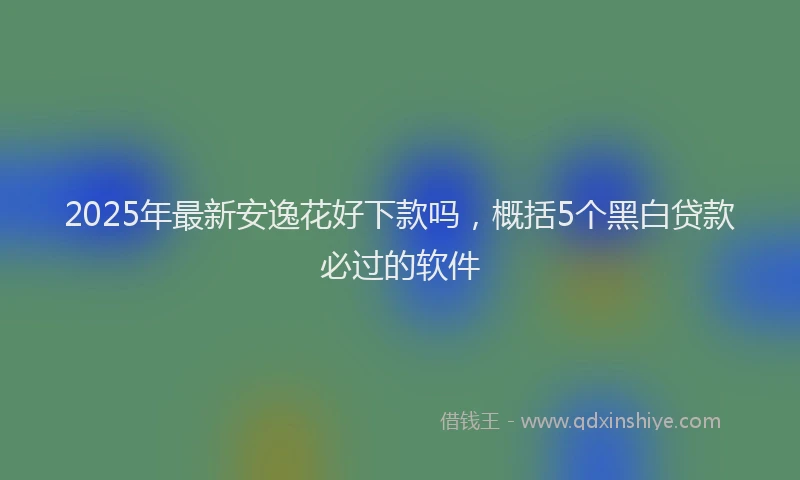 2025年最新安逸花好下款吗，概括5个黑白贷款必过的软件