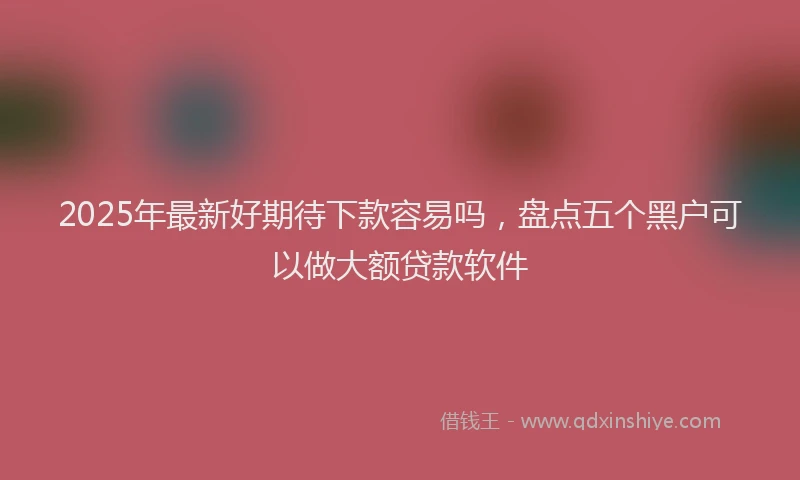 2025年最新好期待下款容易吗，盘点五个黑户可以做大额贷款软件
