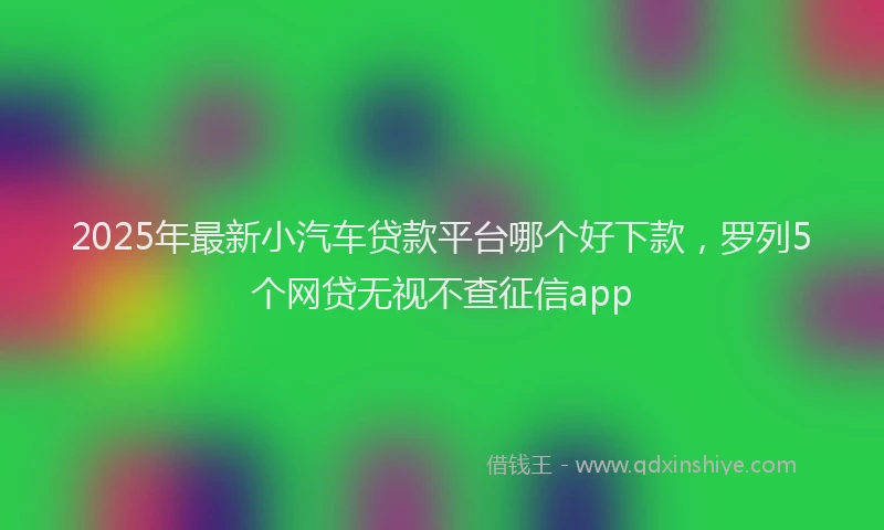 2025年最新小汽车贷款平台哪个好下款，罗列5个网贷无视不查征信app