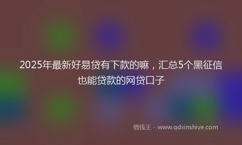 2025年最新好易贷有下款的嘛，汇总5个黑征信也能贷款的网贷口子