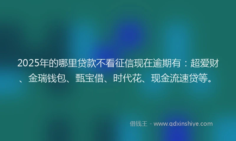 2025年的哪里贷款不看征信现在逾期有：超爱财、金瑞钱包、甄宝借、时代花、现金流速贷等。