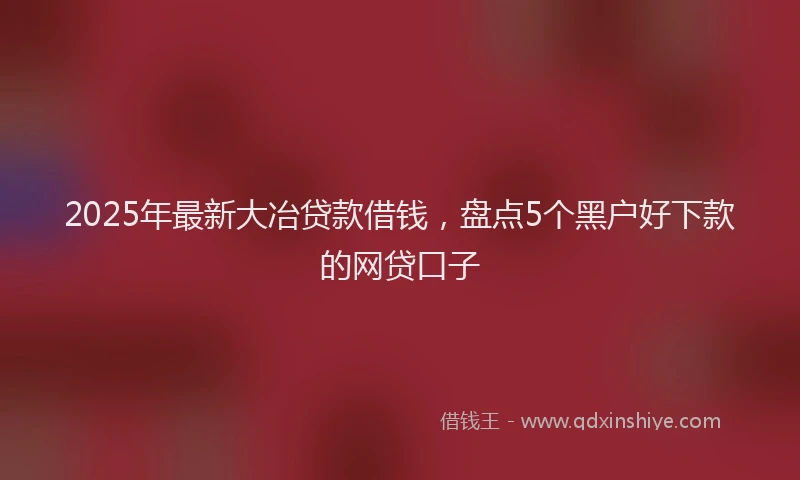 2025年最新大冶贷款借钱，盘点5个黑户好下款的网贷口子