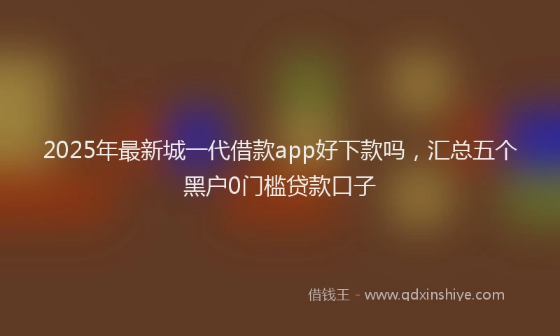 2025年最新城一代借款app好下款吗，汇总五个黑户0门槛贷款口子