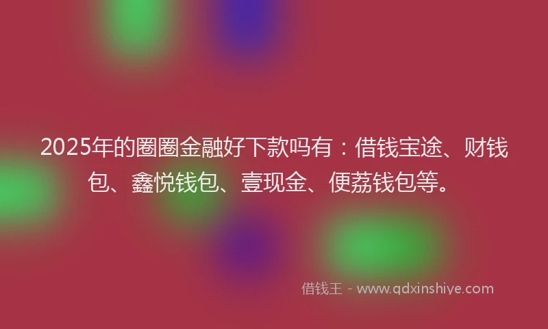 2025年的圈圈金融好下款吗有：借钱宝途、财钱包、鑫悦钱包、壹现金、便荔钱包等。