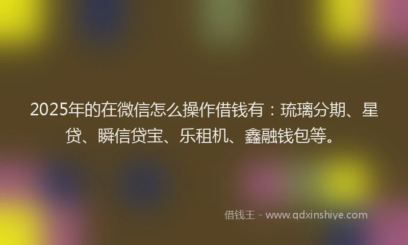 2025年的在微信怎么操作借钱有：琉璃分期、星贷、瞬信贷宝、乐租机、鑫融钱包等。