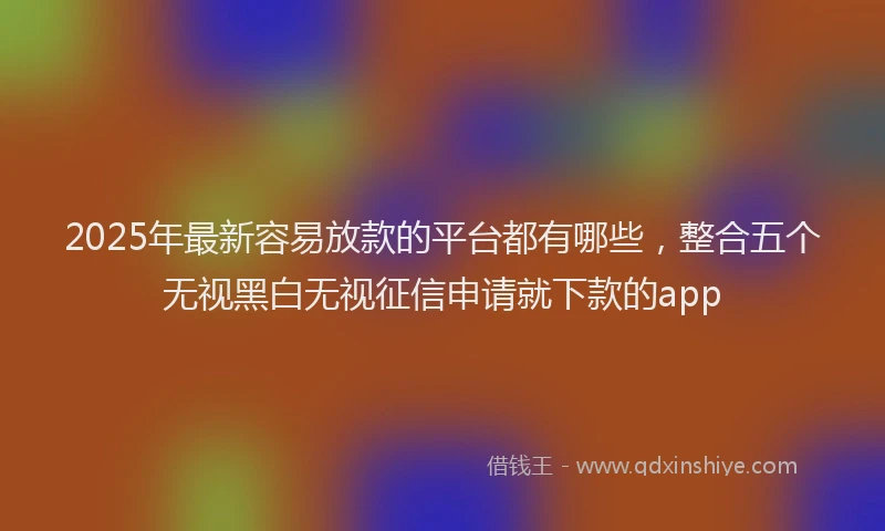 2025年最新容易放款的平台都有哪些，整合五个无视黑白无视征信申请就下款的app