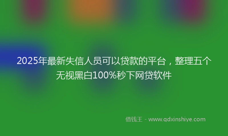 2025年最新失信人员可以贷款的平台，整理五个无视黑白100%秒下网贷软件