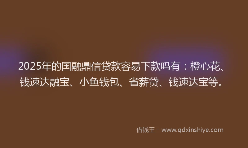 2025年的国融鼎信贷款容易下款吗有：橙心花、钱速达融宝、小鱼钱包、省薪贷、钱速达宝等。