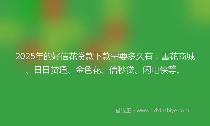 2025年的好信花贷款下款需要多久有：雪花商城、日日贷通、金色花、信秒贷、闪电侠等。