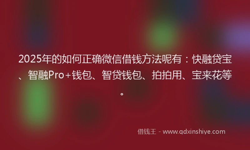 2025年的如何正确微信借钱方法呢有：快融贷宝、智融Pro+钱包、智贷钱包、拍拍用、宝来花等。