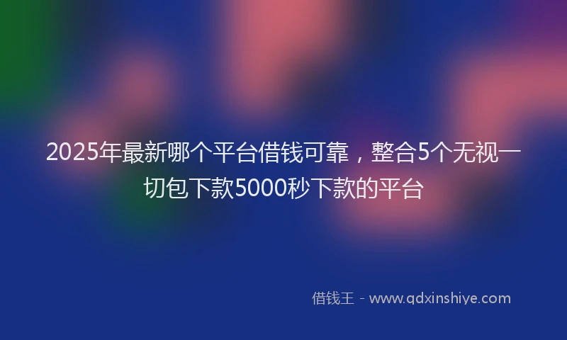 2025年最新哪个平台借钱可靠，整合5个无视一切包下款5000秒下款的平台