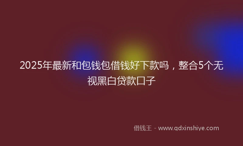 2025年最新和包钱包借钱好下款吗，整合5个无视黑白贷款口子