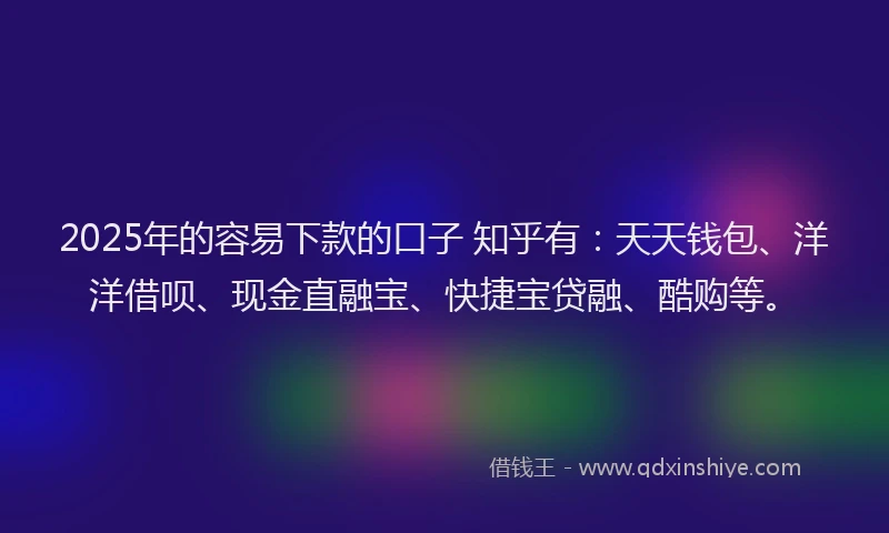 2025年的容易下款的口子 知乎有：天天钱包、洋洋借呗、现金直融宝、快捷宝贷融、酷购等。